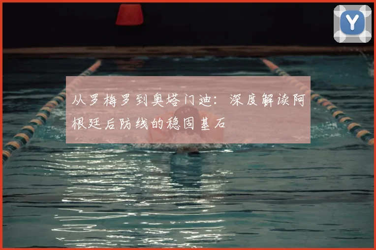 从罗梅罗到奥塔门迪:深度解读阿根廷后防线的稳固基石