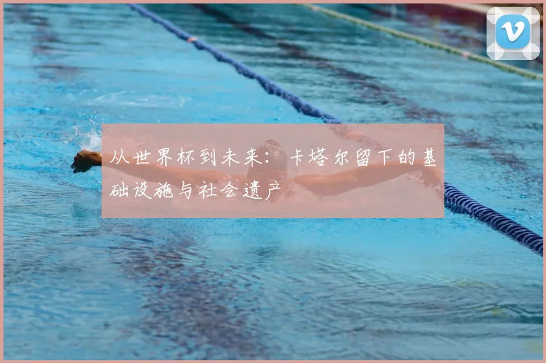 从世界杯到未来：卡塔尔留下的基础设施与社会遗产