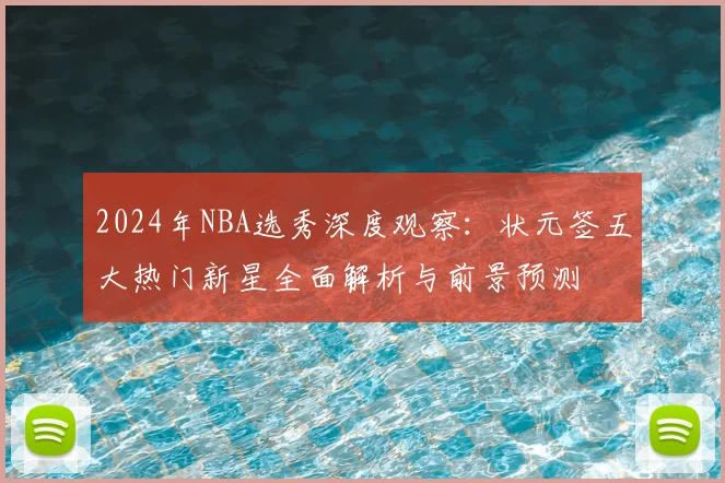 2024年NBA选秀深度观察：状元签五大热门新星全面解析与前景预测