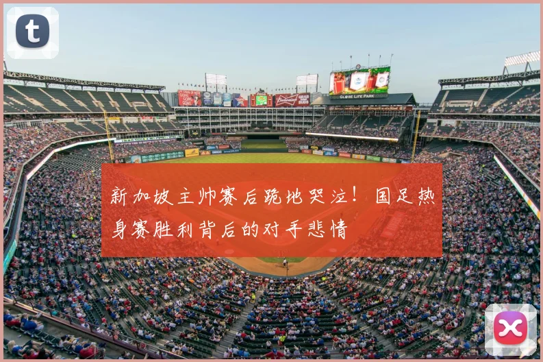 新加坡主帅赛后跪地哭泣!国足热身赛胜利背后的对手悲情