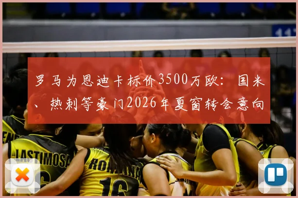 罗马为恩迪卡标价3500万欧：国米、热刺等豪门2026年夏窗转会意向与球员未来分析
