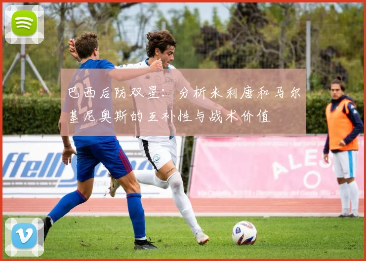 巴西后防双星:分析米利唐和马尔基尼奥斯的互补性与战术价值