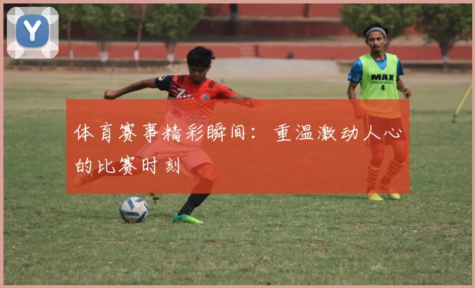 体育赛事精彩瞬间：重温激动人心的比赛时刻