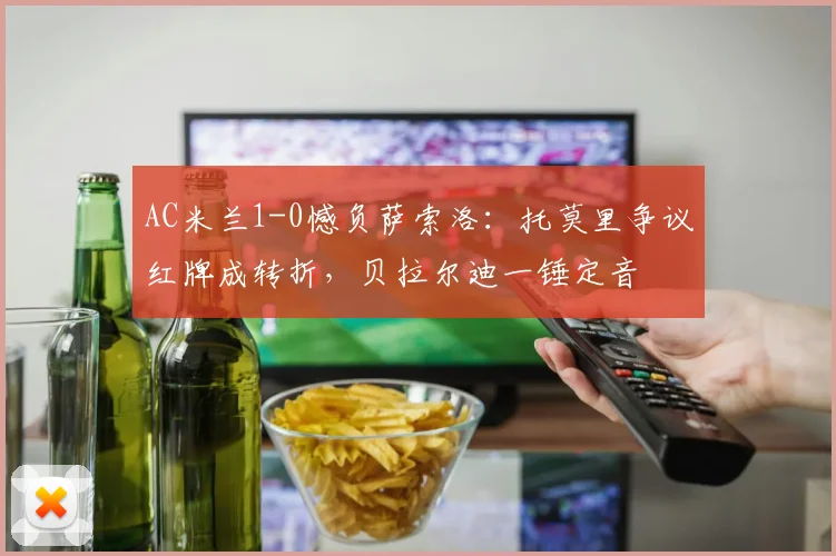 AC米兰1-0憾负萨索洛：托莫里争议红牌成转折，贝拉尔迪一锤定音