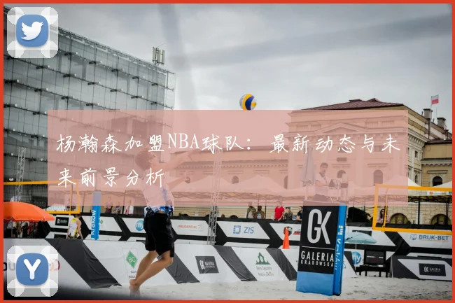 杨瀚森加盟NBA球队：最新动态与未来前景分析