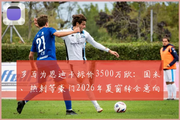 罗马为恩迪卡标价3500万欧：国米、热刺等豪门2026年夏窗转会意向与球员未来分析