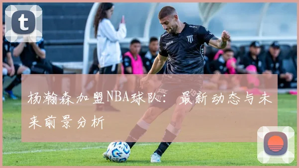 杨瀚森加盟NBA球队：最新动态与未来前景分析
