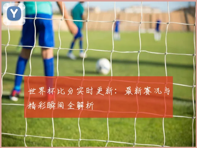 世界杯比分实时更新：最新赛况与精彩瞬间全解析