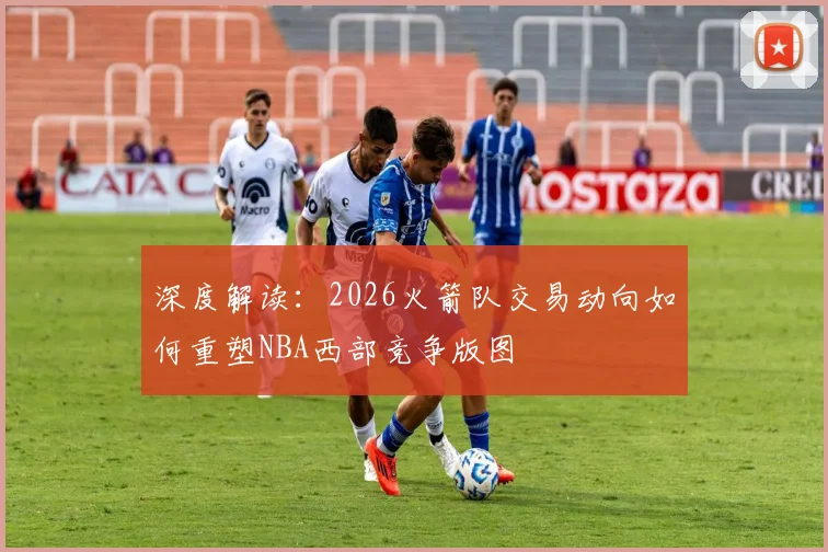 深度解读：2026火箭队交易动向如何重塑NBA西部竞争版图