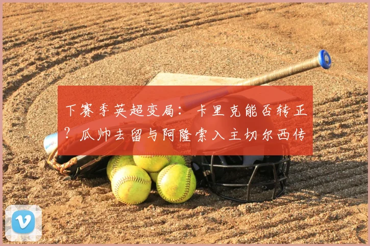 下赛季英超变局：卡里克能否转正？瓜帅去留与阿隆索入主切尔西传闻深度解析