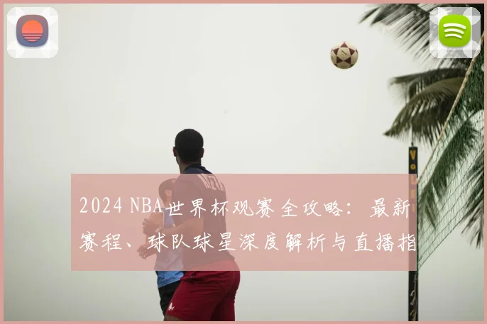 2024 NBA世界杯观赛全攻略：最新赛程、球队球星深度解析与直播指南