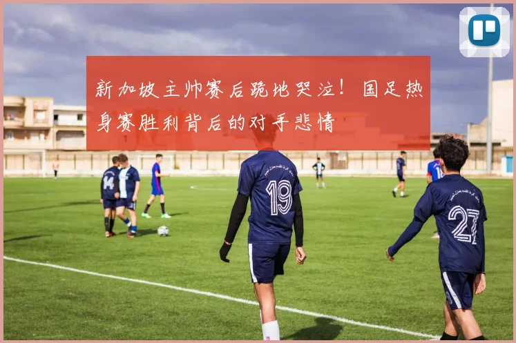 新加坡主帅赛后跪地哭泣！国足热身赛胜利背后的对手悲情