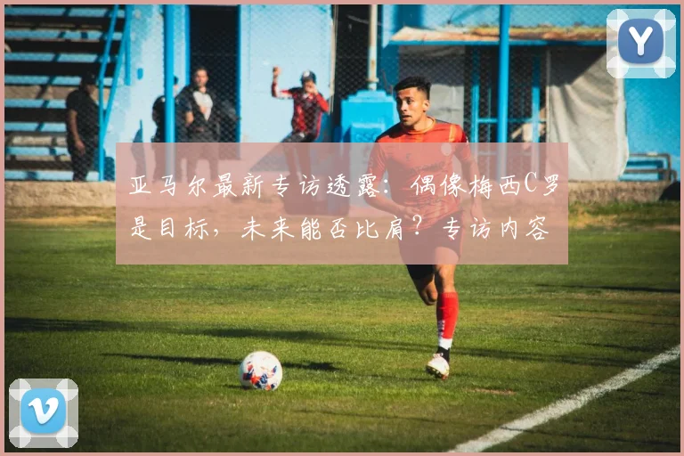 亚马尔最新专访透露：偶像梅西C罗是目标，未来能否比肩？专访内容解读
