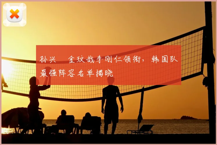 孙兴慜金玟哉李刚仁领衔，韩国队最强阵容名单揭晓