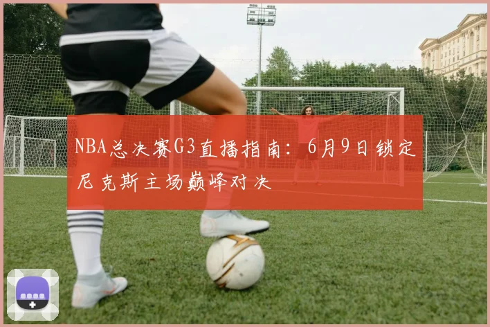 NBA总决赛G3直播指南：6月9日锁定尼克斯主场巅峰对决