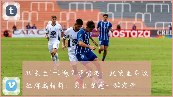 AC米兰1-0憾负萨索洛：托莫里争议红牌成转折，贝拉尔迪一锤定音