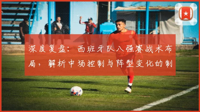 深度复盘：西班牙队八强赛战术布局，解析中场控制与阵型变化的制胜关键