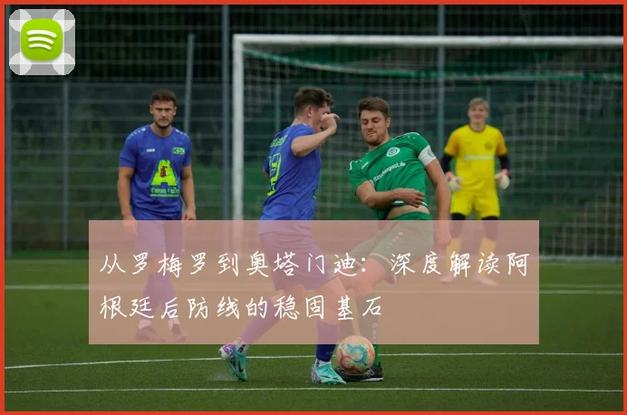 从罗梅罗到奥塔门迪:深度解读阿根廷后防线的稳固基石