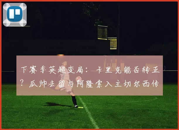 下赛季英超变局：卡里克能否转正？瓜帅去留与阿隆索入主切尔西传闻深度解析