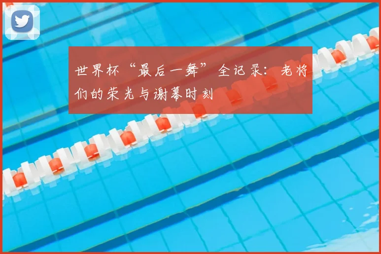世界杯“最后一舞”全记录：老将们的荣光与谢幕时刻